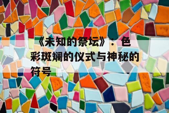  《未知的祭坛》：色彩斑斓的仪式与神秘的符号