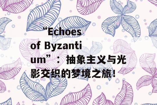   “Echoes of Byzantium”：抽象主义与光影交织的梦境之旅！